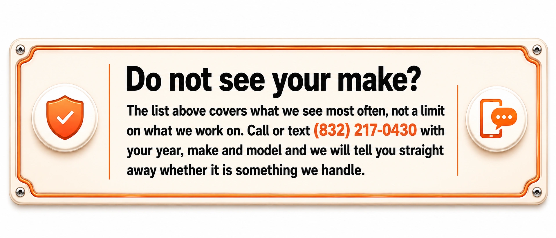 Do not see your make? The list above covers what we see most often, not a limit on what we work on. Call or text (832) 217-0430 with your year, make and model and we will tell you straight away whether it is something we handle.